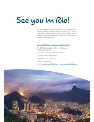 RIO DE JANEIRO NOC/NPC VISIT GUIDE | SEPTEMBER 2013 39
We feel privileged to be hosting you and your teams and look
forward to working with you all on our journey to 2016 and the
first Olympic and Paralympic Games in South America. The NOC
and NPC Relations and Services team is at your disposal for any
queries that you may have.
NOC/NPC RELATIONS AND SERVICES DEPARTMENT
Rio 2016 Organising Committee for the Olympic
and Paralympic Games
Rua Ulisses Guimarães 2016, Cidade Nova
20211-225, Rio de Janeiro, Brasil
Telephone: +55 (21) 2016 5000
Fax: +55 (21) 2016 5490
Email: nocrelations@rio2016.com or npcrelations@rio2016.com
See you in Rio!
 