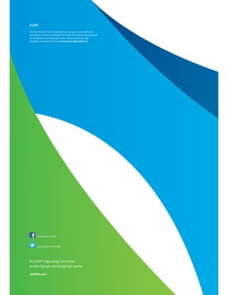 Rio 2016™ Organising Committee
for the Olympic and Paralympic Games
rio2016.com
9.2013
This material shall not be duplicated by any means, except with prior
and express consent (in writing) from the Rio 2016 Organising Committee
for the Olympic and Paralympic Games. Authorisations for copy
should be submitted by mail to brandprotection@rio2016.com
www.fb.com/rio2016
www.twitter.com/rio2016
 