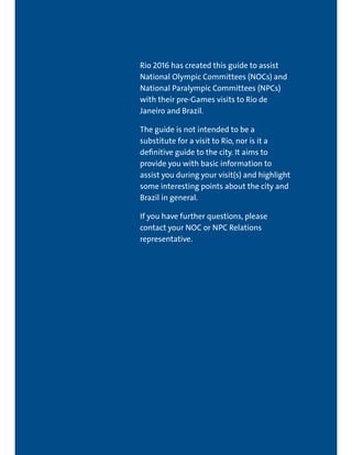 RIO DE JANEIRO NOC/NPC VISIT GUIDE | SEPTEMBER 2013 5
Rio 2016 has created this guide to assist
National Olympic Committees (NOCs) and
National Paralympic Committees (NPCs)
with their pre-Games visits to Rio de
Janeiro and Brazil.
The guide is not intended to be a
substitute for a visit to Rio, nor is it a
definitive guide to the city. It aims to
provide you with basic information to
assist you during your visit(s) and highlight
some interesting points about the city and
Brazil in general.
If you have further questions, please
contact your NOC or NPC Relations
representative.
 