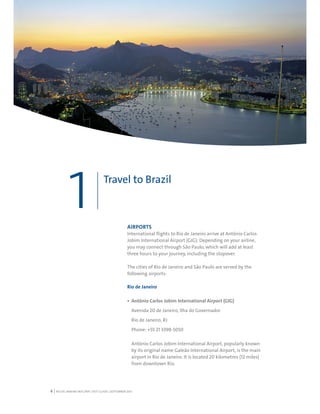 RIO DE JANEIRO NOC/NPC VISIT GUIDE | SEPTEMBER 20136
Travel to Brazil
1 AIRPORTS
International flights to Rio de Janeiro arrive at Antônio Carlos
Jobim International Airport (GIG). Depending on your airline,
you may connect through São Paulo, which will add at least
three hours to your journey, including the stopover.
The cities of Rio de Janeiro and São Paulo are served by the
following airports:
Rio de Janeiro
Antônio Carlos Jobim International Airport (GIG)
Avenida 20 de Janeiro, Ilha do Governador
Rio de Janeiro, RJ
Phone: +55 21 3398-5050
Antônio Carlos Jobim International Airport, popularly known
by its original name Galeão International Airport, is the main
airport in Rio de Janeiro. It is located 20 kilometres (12 miles)
from downtown Rio.
 