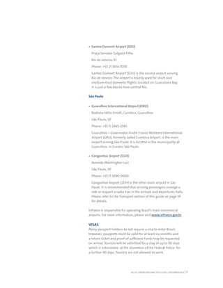 RIO DE JANEIRO NOC/NPC VISIT GUIDE | SEPTEMBER 2013 7
Santos Dumont Airport (SDU)
Praça Senador Salgado Filho
Rio de Janeiro, RJ
Phone: +55 21 3814-7070
Santos Dumont Airport (SDU) is the second airport serving
Rio de Janeiro. The airport is mainly used for short and
medium-haul domestic flights. Located on Guanabara Bay,
it is just a few blocks from central Rio.
São Paulo
Guarulhos International Airport (GRU)
Rodovia Hélio Smidt, Cumbica, Guarulhos
São Paulo, SP
Phone: +55 11 2445-2945
Guarulhos—Governador André Franco Montoro International
Airport (GRU), formerly called Cumbica Airport, is the main
airport serving São Paulo. It is located in the municipality of
Guarulhos, in Greater São Paulo.
Congonhas Airport (CGH)
Avenida Washington Luiz
São Paulo, SP
Phone: +55 11 5090-9000
Congonhas Airport (CGH) is the other main airport in São
Paulo. It is recommended that arriving passengers arrange a
ride or request a radio taxi in the arrivals and departures halls.
Please refer to the Transport section of this guide on page 19
for details.
Infraero is responsible for operating Brazil’s main commercial
airports. For more information, please visit www.infraero.gov.br
VISAS
Many passport holders do not require a visa to enter Brazil.
However, passports must be valid for at least six months and
a return ticket and proof of sufficient funds may be requested
on arrival. Tourists will be admitted for a stay of up to 90 days
which is extendable, at the discretion of the Federal Police, for
a further 90 days. Tourists are not allowed to work.
 