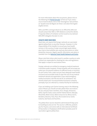 RIO DE JANEIRO NOC/NPC VISIT GUIDE | SEPTEMBER 20138
For more information about the visa process, please click on
the following link Portal Consular. To find out if you need a
visa to travel to Brazil, click on the ‘Estrangeiros’ tab and then
on ‘Quadro Geral de Regime de Vistos’ and select the English
(inglês) version.
NOCs and NPCs coming to Brazil on an official Rio 2016 visit
should contact their NOC or NPC Relations contact for details.
If required, letters of invitation can be issued to visa national
NOC/NPC delegates that plan to visit.
HEALTH AND VACCINES
Brazil does not require that foreign nationals are vaccinated
against yellow fever or any other diseases. However, it is the
responsibility of the traveller to consult your local health
services in the country of origin around eight weeks before
your trip to check whether you need any vaccinations or other
preventive measures. Region-specific information and advice is
available from the National Travel Health Network and Centre.
Please note that visitors who transit in another country en route
to Brazil are responsible for checking the rules and regulations
that apply in respect to vaccinations there.
Foreign nationals are entitled to emergency medical treatment
in Brazilian public hospitals. Private hospitals will not accept you
unless you can present evidence of sufficient funds or insurance.
For pre-Games visits, make sure you have adequate travel health
insurance and accessible funds to cover the cost of any medical
treatment abroad and repatriation. If you need emergency
medical assistance, dial 192 and ask for an ambulance. You
should contact your insurance/medical assistance company
promptly if you are referred to a medical facility for treatment.
If you are holding a pre-Games training camp in the following
areas of Brazil, you should consider yellow fever vaccinations
for you and your team members: Acre, Amapá, Amazonas,
Bahia, Espirito Santo, Goiás and the Federal District, Macapá,
Maranhão, Mato Grosso, Mato Grosso do Sul, Minas Gerais,
Rondônia, Roraima, Pará, Piauí, Rio Grande do Sul, Santa
Catarina, São Paulo and Tocantins. 
The yellow fever vaccine should be administered 10 days prior
to travelling to areas at risk. The vaccine is effective, protects
you for 10 years, and comes with an International Certificate
of Vaccination or Prophylaxis (ICVP) which provides proof of
vaccination against yellow fever.
 