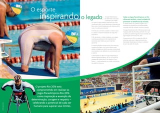 CO-RIO | Sérgio Huoliver




                           O esporte
                                  inspirando o legado                                    Os Jogos Paraolímpicos
                                                                                         Rio 2016 terão como base
                                                                                         a experiência da cidade
                                                                 em sediar os Jogos Parapan-americanos Rio 2007,
                                                                                                                         Sediar os Jogos Paraolímpicos no Rio
                                                                                                                         oferecerá também a oportunidade de
                                                                                                                         promover os benefícios da inclusão.
                                                                                                                         A cidade herdará um poderoso legado com a
                                                                 classificados pelo Comitê Paraolímpico Internacional
                                                                                                                         ampliação da infraestrutura de acessibilidade,
                                                                 (IPC) e pelo Comitê Paraolímpico das Américas (APC)
                                                                                                                         incluindo locais de visitação turística e eventos.
                                                                 como “os melhores da história”.
                                                                                                                         Os Jogos Paraolímpicos Rio 2016 irão proporcionar
                                                                 O evento foi o primeiro a receber o mesmo status
                                                                                                                         inspiração além das fronteiras do Brasil. Foi o que
                                                                 e a utilizar as mesmas instalações dos Jogos Pan-
                                                                                                                         aconteceu em âmbito regional como resultado dos
                                                                 americanos.
                                                                                                                         Jogos Parapan-americanos Rio 2007.
                                                                 O Rio de Janeiro e o Brasil receberam com alegria
                                                                                                                         A parceria entre o IPC e os Jogos Rio 2016 irá
                                                                 os atletas paraolímpicos mais importantes do
                                                                                                                         estimular ainda mais o desenvolvimento do
                                                                 continente para celebrar as suas conquistas
                                                                                                                         Movimento Paraolímpico no Brasil, na América
                                                                 esportivas.
                                                                                                                         do Sul e ao redor do mundo.
                                                                 A imprensa brasileira proporcionou uma cobertura
                                                                 completa dos Jogos, com muitos atletas sendo




                                                                                                                                                                                         CO-RIO | Sérgio Huoliver
                                                                 alçados à categoria de ídolos nacionais, incentivando
                                                                 mais brasileiros com deficiência a se envolverem com
                                                                 o esporte.
                                                                 O desempenho do Brasil em Jogos Paraolímpicos
                                                                 apresenta grande progresso. De 24o no quadro de
                                                                 medalhas de Sydnei para 14o em Atenas e 9o em
                                                                 Pequim – o que representou um sólido crescimento
                                                                 da audiência televisiva.




                              O projeto Rio 2016 está
                                comprometido em realizar os
                                 Jogos Paraolímpicos Rio 2016
                                como inspiração e exemplo de
                           determinação, coragem e respeito –
                            celebrando o potencial de cada ser
CO-RIO | Sérgio Huoliver




                             humano para superar seus limites.
                                                                                                                                                                               22 | 23
 
