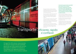 Tyba | Ricardo Ribas




                                                                                                                                   O Anel de Transporte de Alta Capacidade
                                                                                                                                   irá se conectar com um sistema
                                                                                                                                   ferroviário completamente renovado,
                                                                                                                                   com linhas de metrô reformadas e com
                                                                         Para quem vem de fora, essa vivência começará
                                                                         na chegada ao Aeroporto Internacional do Rio de           três novos sistemas de BRT (Bus Rapid
                                                                         Janeiro, totalmente reformado e com sua capacidade        Transit) um sistema inovador e de baixo
                                                                         ampliada para 25 milhões de passageiros/ano, bem          custo já adotado em mais de 25 cidades
                                                                         acima da demanda dos Jogos.                               ao redor do mundo.
                                                                         Nos novos terminais os visitantes terão atendimento       A rede será totalmente integrada e irá conectar as
                                                                         diferenciado durante os Jogos, incluindo serviços         quatro zonas dos Jogos Rio 2016 a áreas importantes
                                                                         de controle de passaporte, alfândega, entrega de          da cidade, transformando o Rio de Janeiro e deixando
                                                                         bagagens além de rápida e eficiente validação de          um legado duradouro de enorme impacto social.
                                                                         credenciais.
                                                                                                                                   Esse sistema compõe uma parte importante dos
                                                                         Tranfers serão rápidos e eficientes. Todo o transporte    US$ 5 bilhões que serão investidos no programa
                                                                         dos Jogos será confiável, com tempos de viagem            de transportes na cidade.
                                                                         reduzidos como resultado da implantação do Anel de
                                                                         Transporte de Alta Capacidade e uma rede de faixas        Tudo estará pronto até 2015, permitindo que os
                                                                         exclusivas de Tráfego Olímpico.                           envolvidos nos Jogos Rio 2016 – atletas, torcedores
                                                                                                                                   e trabalhadores – possam circular gratuitamente
                                                                         O resultado disso é que praticamente metade dos           para chegar aos eventos, contando com transporte
                                                                         atletas poderá alcançar as suas respectivas instalações   público moderno e eficiente.
                                                                         em até 10 minutos e quase 75% deles o farão em




                                                                                                                                                                                                Metrô Rio
                                                                         menos de 25 minutos. Nenhuma viagem terá mais




                                               Transporte:
                                                                         de 50 minutos.




                                                                     eficiente, rápido
                                                                       e confiável


                       Os Jogos Rio 2016 estarão comprometidos
                       em oferecer transporte de alta qualidade,
                       garantindo que todos aqueles que assistam,
                       participem ou trabalhem nos eventos se
                       movimentem com segurança, eficiência e
                       rapidez, contando com um sistema confiável.
                                                                                                                                                                                          26 | 27
 