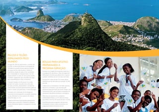 Tyba | Ricardo Azoury
Tyba | Ricardo Azoury




                        Palcos e Telões
                        Espalhados pelo




                                                                                                                                                   Anima Studio | João Paulo Engelbrecht
                        Mundo                                                     Bolsas para Atletas:
                        Os Jogos Rio 2016 irão desenvolver o conceito dos
                        Live Sites, iniciativa que permite a participação de
                                                                                  preparando a
                        multidões em grandes eventos esportivos através           próxima geração
                        da criação de uma rede de palcos e telões em
                                                                                  Somando-se ao legado de instalações esportivas e
                        importantes cidades de cada um dos continentes,
                                                                                  ao programa de voluntários, o Plano de Legado Rio
                        sem a necessidade do comparecimento “ao vivo”.
                                                                                  2016 propõe iniciativas para desenvolver o esporte
                        Haverá também Live Sites em vários pontos do Rio
                                                                                  no Brasil, na América do Sul e ao redor do mundo.
                        e do Brasil, assegurando que a atmosfera dos Jogos
                        seja compartilhada por todos os brasileiros.              Está previsto o apoio de até 11 mil jovens atletas
                                                                                  brasileiros que não têm patrocínio privado, de 2009
                        O projeto Olympics Live financiará 15 Live Sites
                                                                                  até 2018.
                        ao redor do mundo, com pelo menos dois sites
                        em cada continente, dramatizando o conceito de            O Brasil vem se consolidando como líder esportivo
                        conectividade, buscando especificamente audiências        regional no continente, o que será reforçado
                        jovens e criando uma ponte para a vivência dos Jogos.     através do desenvolvimento do Centro Olímpico de
                                                                                  Treinamento (COT), que irá fornecer instalações de
                        Utilizando uma combinação de tecnologias de
                                                                                  treinamento para atletas brasileiros e estrangeiros.
                        transmissão de última geração e atividades interativas,
                        os sites oferecerão um novo patamar de vivência           Além disso, em parceria com o programa
                        global dos Jogos, ao vivo.                                Solidariedade Olímpica, o COT oferecerá bolsas
                                                                                  para atletas e técnicos de nações de todo o mundo.
                        Programas de alcance local e global especialmente
                        voltados para a juventude e totalmente interativos        Essas Bolsas apoiarão programas internacionais
                        estarão diretamente ligados à estratégia do COI para      já existentes no Brasil e serão consistentes com
                        os jovens.                                                programas de desenvolvimento do COI.
                                                                                                                                         10 | 11
 