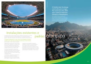 CO-RIO | João Paulo Engelbrecht
CO-RIO | Alex Ferro




                                                                                                                                                                          O Estádio João Havelange,
                                                                                                                                                                          construído para os Jogos
                                                                                                                                                                          Pan-americanos Rio 2007,
                                                                                                                                                                          será a sede do Atletismo
                                                                                                                                                                          Olímpico e Paraolímpico.
                                                                                                                                                                          Para os Jogos Rio 2016, sua capacidade será
                                                                                                                                                                          permanentemente ampliada de 45 mil para 60 mil
                                                                                                                                                                          lugares. Uma série de melhorias serão implantadas
                                                                                                                                                                          no entorno do estádio como parte do projeto de
                                                                                                                                                                          regeneração urbana de longo prazo da cidade.




                            Instalações existentes e
                                                 padrão
                      Os Jogos Rio 2016 vão utilizar instalações que são verdadeiros ícones esportivos no mundo.
                      As competições acontecerão em locações fantásticas e em equipamentos de última
                      geração – muitos deles construídos ou reformados para os Jogos Pan-americanos Rio 2007.

                      O Estádio do Maracanã, um dos ícones mais festejados do futebol
                                                                                                                                        olímpico
                      mundial, será o palco das Cerimônias de Abertura e Encerramento,
                      além de receber o Torneio Olímpico de Futebol.
                      Originalmente construído para a Copa do Mundo             Localizado nas proximidades do Maracanã, o
                      da FIFA de 1950, o Maracanã e o complexo ao seu           Sambódromo vai passar por uma grande reforma
                      redor serão completamente reformados para a               para os Jogos Rio 2016, permitindo que 30 mil
                      Copa do Mundo da FIFA de 2014, garantindo uma             espectadores possam desfrutar da Maratona. Será o
                      instalação de primeira para os Jogos Rio 2016.            final apoteótico de uma prova que terá como cenário
                                                                                algumas das mais belas paisagens do Rio, incluindo as
                      O Ginásio do Maracanãzinho, que passou por
                                                                                praias de Ipanema e Copacabana e o Pão de Açúcar.
                      uma grande reforma para os Jogos Pan-americanos
                      Rio 2007, é tradicionalmente a casa do Voleibol
                      brasileiro e será o local do Torneio Olímpico dessa
                      modalidade esportiva.
                      O Sambódromo, a passarela do Carnaval carioca,
                      será o local das Competições Olímpicas e
                      Paraolímpicas de Tiro com Arco, além de cenário
                      para a largada e a chegada da Maratona Olímpica.



                                                                                                                                                                                                                              12 | 13
 
