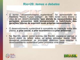 Rio+20: temas e debates


•  O termo desenvolvimento sustentável foi apresentado no
   Relatório Nosso Futuro Comum , de 1987, tendo como diretriz a
   ideia de um desenvolvimento que atenda às necessidades das
   gerações presentes sem comprometer a habilidade das
   gerações futuras de suprirem suas próprias necessidades .

•  O desenvolvimento sustentável é concebido na interação entre três
   pilares: o pilar social, o pilar econômico e o pilar ambiental.

•  Na Rio+20, assim como ocorreu na Rio-92, espera-se pensar o
   futuro. Além de refletir sobre as ações adotadas desde 1992,
   deseja-se estabelecer as principais diretrizes para orientar o
   desenvolvimento sustentável pelos próximos vinte anos
 