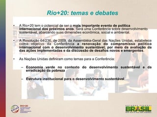 Rio+20: temas e debates
•    A Rio+20 tem o potencial de ser o mais importante evento de política
     internacional dos próximos anos. Será uma Conferência sobre desenvolvimento
     sustentável, abarcando suas dimensões econômica, social e ambiental.

•    A Resolução 64/236, de 2009, da Assembléia-Geral das Nações Unidas, estabelece
     como objetivo da Conferência a renovação do compromisso político
     internacional com o desenvolvimento sustentável, por meio da avaliação da
     das ações implementadas e da discussão de desafios novos e emergentes.

•    As Nações Unidas definiram como temas para a Conferência:

      –  Economia verde no contexto do desenvolvimento sustentável e da
         erradicação da pobreza

      –  Estrutura institucional para o desenvolvimento sustentável
 