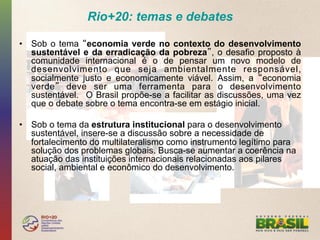 Rio+20: temas e debates

•  Sob o tema economia verde no contexto do desenvolvimento
   sustentável e da erradicação da pobreza , o desafio proposto à
   comunidade internacional é o de pensar um novo modelo de
   desenvolvimento que seja ambientalmente responsável,
   socialmente justo e economicamente viável. Assim, a economia
   verde deve ser uma ferramenta para o desenvolvimento
   sustentável. O Brasil propõe-se a facilitar as discussões, uma vez
   que o debate sobre o tema encontra-se em estágio inicial.

•  Sob o tema da estrutura institucional para o desenvolvimento
   sustentável, insere-se a discussão sobre a necessidade de
   fortalecimento do multilateralismo como instrumento legítimo para
   solução dos problemas globais. Busca-se aumentar a coerência na
   atuação das instituições internacionais relacionadas aos pilares
   social, ambiental e econômico do desenvolvimento.
 