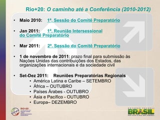 Rio+20: O caminho até a Conferência (2010-2012)
•  Maio 2010:   1ª. Sessão do Comitê Preparatório

•  Jan 2011:   1ª. Reunião Intersessional
   do Comitê Preparatório

•  Mar 2011:    2ª. Sessão do Comitê Preparatório

•  1 de novembro de 2011: prazo final para submissão às
   Nações Unidas das contribuições dos Estados, das
   organizações internacionais e da sociedade civil

•  Set-Dez 2011: Reuniões Preparatórias Regionais
       •  América Latina e Caribe – SETEMBRO
       •  África – OUTUBRO
       •  Países Árabes - OUTUBRO
       •  Ásia e Pacífico - OUTUBRO
       •  Europa– DEZEMBRO
 