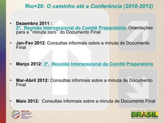 Rio+20: O caminho até a Conferência (2010-2012)


•  Dezembro 2011 :
   2ª. Reunião Intersessional do Comitê Preparatório: Orientações
   para a minuta zero do Documento Final

•  Jan-Fev 2012: Consultas informais sobre a minuta de Documento
   Final


•  Março 2012: 3ª. Reunião Intersessional do Comitê Preparatório


•  Mar-Abril 2012: Consultas informais sobre a minuta de Documento
   Final


•  Maio 2012: Consultas informais sobre a minuta de Documento Final
 