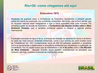 Rio+20: como chegamos até aqui

                                      Estocolmo 1972

•    Realizada há quarenta anos, a Conferência de Estocolmo representou o primeiro grande
     passo em busca da superação dos problemas ambientais. Até então, era comum pensar que
     os recursos naturais eram inesgotáveis e que a Terra suportaria toda ação humana. Foi
     somente a partir da reunião de Estocolmo, a Conferência das Nações Unidas sobre o Meio
     Ambiente Humano, que a temática ambiental passou a integrar a agenda política
     internacional.



•    A poluição crescente da água e do ar, a ameaça de extinção de espécies da fauna e da flora e
     os cada vez mais comuns acidentes ambientais, como o que ocorreu na usina nuclear russa
     de Tcheliabinski em 1957 (contaminando cerca de 250 mil pessoas), ajudaram a sociedade
     civil e os governantes a desenvolver a consciência ambiental que impulsionou a realização da
     Conferência. Foi na capital sueca que se estabeleceu o dia 5 de junho como o Dia Mundial
     do Meio Ambiente.         Naquela ocasião, foram também estabelecidos os princípios que
     norteiam, até hoje, a política ambiental da maioria dos países.
 