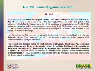 Rio+20: como chegamos até aqui

                                          Rio - 92

•  Em 1992, a Conferência das Nações Unidas sobre Meio Ambiente e Desenvolvimento ou
Rio-92, foi o maior evento realizado no âmbito das Nações Unidas até então. Delegados de 172
países e 108 chefes de Estado, além de 10 mil jornalistas e representantes de 1.400 ONGs,
estiveram presentes no Riocentro, enquanto membros de 7 mil ONGs e boa parte da população
do Rio de Janeiro, de várias cidades do Brasil e de outras partes do mundo reuniram-se no Fórum
Global, no Aterro do Flamengo.

•  A Conferência do Rio consolidou o conceito de desenvolvimento sustentável, proposto pelo
Relatório Nosso Futuro Comum , de 1987, que buscava superar o conflito aparente entre
desenvolvimento e proteção ambiental.

• No contexto das decisões da Rio 92, estabeleceu-se a Convenção-Quadro das Nações Unidas
sobre Mudança do Clima, a Convenção sobre Diversidade Biológica, a Declaração de
Princípios sobre Florestas, a Declaração do Rio sobre Meio Ambiente e Desenvolvimento e
a Agenda 21. Dois anos depois, foi assinada a Convenção das Nações Unidas sobre Combate
à Desertificação. A Rio-92 representou, desse modo, ponto de inflexão na discussão internacional
do desenvolvimento sustentável.
 