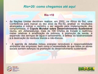 Rio+20: como chegamos até aqui

                                  Rio +10

•    As Nações Unidas decidiram realizar, em 2002, na África do Sul, uma
     Conferência para marcar os dez anos da Rio-92, analisar os resultados
     alcançados e indicar o caminho a ser seguido para implementação dos
     compromissos. A Cúpula Mundial sobre Desenvolvimento Sustentável
     reuniu, em Johanesburgo, mais de 100 Chefes de Estado e reafirmou
     metas relativas à erradicação da pobreza, à promoção da saúde, à
     expansão dos serviços de água e saneamento, à defesa da biodiversidade
     e à destinação de resíduos tóxicos e não-tóxicos.

•      A agenda de debates incluiu energias renováveis e responsabilidade
     ambiental das empresas, bem como a necessidade de que todos os atores
     sociais somem esforços na promoção do desenvolvimento sustentável.
 