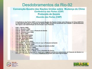 Desdobramentos da Rio-92
     Convenção-Quadro das Nações Unidas sobre Mudança do Clima
                                   Conferência das Partes (COP)
                                        Protocolo de Quioto
                                      Reunião das Partes (CMP)

      A Conferência das Partes (COP) na Convenção-Quadro das Nações Unidas sobre Mudança do Clima (UNFCCC)
      e a Reunião das Partes no Protocolo de Quioto (CMP) reúnem-se anualmente para debater o aprofundamento
      das regras e da implementação da Convenção e seu Protocolo:

•     COP I – Berlim (1995)
•     COP II – Genebra (1996)
•     COP III – Quioto (1997): adota o Protocolo de Quioto
•     COP IV – Buenos Aires (1998)
•     COP V – Bonn (1999)
•     COP VI – Haia e Bonn (2000)
•     COP VII – Marrakech (2001)
•     COP VIII – Nova Délhi (2002)
•     COP IX – Milão (2003)
•     COP X – Buenos Aires (2004)
•     COP XI/CMP I – Montreal (2005): entra em vigor o Protocolo de Quioto
•     COP XII/CMP II – Nairóbi (2006)
•     COP XIII/ CMP III – Bali (2007): adota o Mapa do Caminho de Bali
•     COP XIV/ CMP IV – Poznan (2008)
•     COP XV/ CMP V – Copenhague (2009)
•     COP XVI/ CMP VI – Cancun (2010): adota os Acordos de Cancun
•     COP XVII/ CMP VII – Durban (2011): decide que o segundo período de cumprimento do Protocolo de Quioto terá
      início em 1º de janeiro de 2013 e lança a Plataforma de Durban para Ação Aprofundada.
 