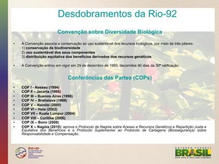 Desdobramentos da Rio-92
                          Convenção sobre Diversidade Biológica

•    A Convenção associa a conservação ao uso sustentável dos recursos biológicos, por meio de três pilares:
     1) conservação da biodiversidade
     2) uso sustentável dos seus componentes
     3) distribuição equitativa dos benefícios derivados dos recursos genéticos

•    A Convenção entrou em vigor em 29 de dezembro de 1993, decorridos 90 dias da 30ª ratificação.


                                Conferências das Partes (COPs)
•    COP I - Nassau (1994)
•    COP II – Jacarta (1995)
•    COP III – Buenos Aires (1996)
•    COP IV – Bratislava (1998)
•    COP V – Nairóbi (2000)
•    COP VI – Haia (2002)
•    COP VII – Kuala Lumpur (2004)
•    COP VIII – Curitiba (2006)
•    COP IX – Bonn (2008)
•    COP X – Nagóia (2010): aprova o Protocolo de Nagóia sobre Acesso a Recursos Genéticos e Repartição Justa e
     Equitativa dos Benefícios e o Protocolo Suplementar ao Protocolo de Cartagena (Biossegurança) sobre
     Responsabilidade e Compensação.
 