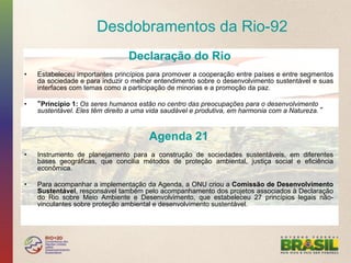 Desdobramentos da Rio-92
                                  Declaração do Rio
•    Estabeleceu importantes princípios para promover a cooperação entre países e entre segmentos
     da sociedade e para induzir o melhor entendimento sobre o desenvolvimento sustentável e suas
     interfaces com temas como a participação de minorias e a promoção da paz.

•     Princípio 1: Os seres humanos estão no centro das preocupações para o desenvolvimento
     sustentável. Eles têm direito a uma vida saudável e produtiva, em harmonia com a Natureza.


                                        Agenda 21
•    Instrumento de planejamento para a construção de sociedades sustentáveis, em diferentes
     bases geográficas, que concilia métodos de proteção ambiental, justiça social e eficiência
     econômica.

•    Para acompanhar a implementação da Agenda, a ONU criou a Comissão de Desenvolvimento
     Sustentável, responsável também pelo acompanhamento dos projetos associados à Declaração
     do Rio sobre Meio Ambiente e Desenvolvimento, que estabeleceu 27 princípios legais não-
     vinculantes sobre proteção ambiental e desenvolvimento sustentável.
 