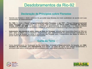 Desdobramentos da Rio-92

                     Declaração de Princípios sobre Florestas
•    Garante aos Estados o direito soberano de aproveitar suas florestas de modo sustentável, de acordo com suas
     necessidades de desenvolvimento.

•    Em 1995, foi criado o Painel Intergovernamental sobre Florestas, e, em 1997, o Fórum Intergovernamental
     sobre Florestas, que culminaram com a criação, pelo ECOSOC, do Fórum sobre Florestas das Nações
     Unidas (UNFF), em 2000. O objetivo é promover o gerenciamento, a conservação e o desenvolvimento
     sustentável de todos os tipos de florestas e fortalecer compromissos políticos de longo prazo para esse fim.

•    Instrumento não-vincuIante sobre todos os tipos de florestas: adotado pela Assembléia-Geral da ONU em
     2007, após a UNFF7, busca fortalecer compromissos pela implementação do gerenciamento sustentável de
     todos os tipos de floresta; aumentar a contribuição das florestas para o cumprimento das Metas do Milênio; e
     prover marco de cooperação nacional e internacional.


                                            Carta da Terra
•    Como desdobramento da Declaração do Rio sobre Meio Ambiente e Desenvolvimento, foi lançada, em 1994,
     iniciativa da sociedade civil internacional para edição da Carta da Terra, com valores fundamentais e
     princípios úteis para a construção de uma sociedade justa, sustentável e pacífica no século XXI.
 