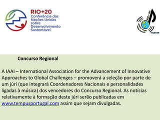 Concurso Regional

A IAAI – International Association for the Advancement of Innovative
Approaches to Global Challenges – promoverá a seleção por parte de
um júri (que integrará Coordenadores Nacionais e personalidades
ligadas à música) dos vencedores do Concurso Regional. As notícias
relativamente à formação deste júri serão publicadas em
www.tempusportugal.com assim que sejam divulgadas.
 