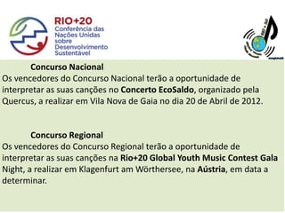 Concurso Nacional
Os vencedores do Concurso Nacional terão a oportunidade de
interpretar as suas canções no Concerto EcoSaldo, organizado pela
Quercus, a realizar em Vila Nova de Gaia no dia 20 de Abril de 2012.


        Concurso Regional
Os vencedores do Concurso Regional terão a oportunidade de
interpretar as suas canções na Rio+20 Global Youth Music Contest Gala
Night, a realizar em Klagenfurt am Wörthersee, na Aústria, em data a
determinar.
 