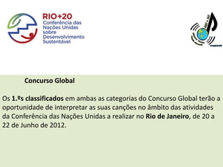 Concurso Global

Os 1.ºs classificados em ambas as categorias do Concurso Global terão a
oportunidade de interpretar as suas canções no âmbito das atividades
da Conferência das Nações Unidas a realizar no Rio de Janeiro, de 20 a
22 de Junho de 2012.
 