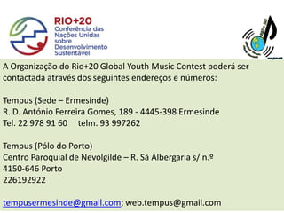 A Organização do Rio+20 Global Youth Music Contest poderá ser
contactada através dos seguintes endereços e números:

Tempus (Sede – Ermesinde)
R. D. António Ferreira Gomes, 189 - 4445-398 Ermesinde
Tel. 22 978 91 60 telm. 93 997262

Tempus (Pólo do Porto)
Centro Paroquial de Nevolgilde – R. Sá Albergaria s/ n.º
4150-646 Porto
226192922

tempusermesinde@gmail.com; web.tempus@gmail.com
 