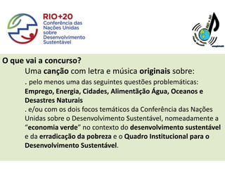 O que vai a concurso?
     Uma canção com letra e música originais sobre:
     . pelo menos uma das seguintes questões problemáticas:
      Emprego, Energia, Cidades, Alimentãção Água, Oceanos e
      Desastres Naturais
      . e/ou com os dois focos temáticos da Conferência das Nações
      Unidas sobre o Desenvolvimento Sustentável, nomeadamente a
      “economia verde” no contexto do desenvolvimento sustentável
      e da erradicação da pobreza e o Quadro Institucional para o
      Desenvolvimento Sustentável.
 
