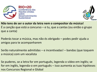 Não tens de ser o autor da letra nem o compositor da música!
É a canção que está a concurso – e tu, que a cantas (ou então o grupo
que a canta)

Poderás tocar a música, mas não és obrigado – podes pedir ajuda a
amigos para te acompanharem

Serão naturalmente admitidas – e incentivadas! – bandas (que toquem
a música) com um vocalista

Se puderes, se a letra for em português, legenda o vídeo em inglês; se
for em inglês, legenda-o em português – isso aumenta as tuas hipóteses
nos Concursos Regional e Global
 
