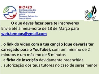 O que deves fazer para te inscreveres
Envia até à meia-noite de 18 de Março para
web.tempus@gmail.com

. o link do vídeo com a tua canção (que deverás ter
carregado para o YouTube), com um mínimo de 2
minutos e um máximo de 5 minutos
. a ficha de inscrição devidamente preenchida
. autorização dos teus tutores no caso de seres menor
 