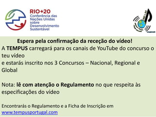 Espera pela confirmação da receção do vídeo!
A TEMPUS carregará para os canais de YouTube do concurso o
teu vídeo
e estarás inscrito nos 3 Concursos – Nacional, Regional e
Global

Nota: lê com atenção o Regulamento no que respeita às
especificações do vídeo

Encontrarás o Regulamento e a Ficha de Inscrição em
www.tempusportugal.com
 