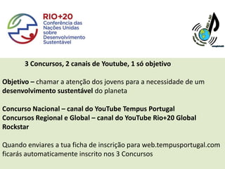 3 Concursos, 2 canais de Youtube, 1 só objetivo

Objetivo – chamar a atenção dos jovens para a necessidade de um
desenvolvimento sustentável do planeta

Concurso Nacional – canal do YouTube Tempus Portugal
Concursos Regional e Global – canal do YouTube Rio+20 Global
Rockstar

Quando enviares a tua ficha de inscrição para web.tempusportugal.com
ficarás automaticamente inscrito nos 3 Concursos
 