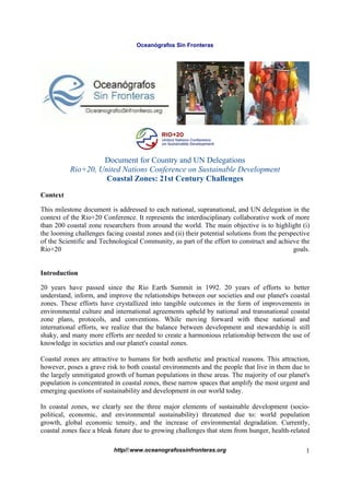 Oceanógrafos Sin Fronteras




                   Document for Country and UN Delegations
          Rio+20, United Nations Conference on Sustainable Development
                    Coastal Zones: 21st Century Challenges

Context

This milestone document is addressed to each national, supranational, and UN delegation in the
context of the Rio+20 Conference. It represents the interdisciplinary collaborative work of more
than 200 coastal zone researchers from around the world. The main objective is to highlight (i)
the looming challenges facing coastal zones and (ii) their potential solutions from the perspective
of the Scientific and Technological Community, as part of the effort to construct and achieve the
Rio+20                                                                                       goals.


Introduction

20 years have passed since the Rio Earth Summit in 1992. 20 years of efforts to better
understand, inform, and improve the relationships between our societies and our planet's coastal
zones. These efforts have crystallized into tangible outcomes in the form of improvements in
environmental culture and international agreements upheld by national and transnational coastal
zone plans, protocols, and conventions. While moving forward with these national and
international efforts, we realize that the balance between development and stewardship is still
shaky, and many more efforts are needed to create a harmonious relationship between the use of
knowledge in societies and our planet's coastal zones.

Coastal zones are attractive to humans for both aesthetic and practical reasons. This attraction,
however, poses a grave risk to both coastal environments and the people that live in them due to
the largely unmitigated growth of human populations in these areas. The majority of our planet's
population is concentrated in coastal zones, these narrow spaces that amplify the most urgent and
emerging questions of sustainability and development in our world today.

In coastal zones, we clearly see the three major elements of sustainable development (socio-
political, economic, and environmental sustainability) threatened due to: world population
growth, global economic tenuity, and the increase of environmental degradation. Currently,
coastal zones face a bleak future due to growing challenges that stem from hunger, health-related

                          http//:www.oceanografossinfronteras.org                                1
 