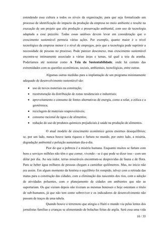 estendendo essa cultura a todos os níveis da organização, para que seja formalizado um
processo de identificação do impacto da produção da empresa no meio ambiente e resulte na
execução de um projeto que alie produção e preservação ambiental, com uso de tecnologia
adaptada a esse preceito. Todas essas análises devem levar em consideração que o
crescimento sustentável permeia várias ações. Por exemplo, quanto maior é o nível
tecnológico da empresa menor é o nível de empregos, pois que a tecnologia pode suprimir a
necessidade de pessoas no processo. Pode parecer desconexo, mas crescimento sustentável
encontra-se intimamente associado a várias áreas e temas, tal qual a teia da aranha.
Poderíamos até nominar como A Teia da Sustentabilidade, onde há contato das
extremidades com as questões econômicas, sociais, ambientais, tecnológicas, entre outras.

                 Algumas outras medidas para a implantação de um programa minimamente
adequado de desenvolvimento sustentável são:

   • uso de novos materiais na construção;
   • reestruturação da distribuição de zonas residenciais e industriais;
   • aproveitamento e consumo de fontes alternativas de energia, como a solar, a eólica e a
       geotérmica;
   • reciclagem de materiais reaproveitáveis;
   • consumo racional de água e de alimentos;
   • redução do uso de produtos químicos prejudiciais à saúde na produção de alimentos.

                 O atual modelo de crescimento econômico gerou enormes desequilíbrios;
se, por um lado, nunca houve tanta riqueza e fartura no mundo, por outro lado, a miséria,
degradação ambiental e poluição aumentam dia-a-dia.
                 Pior do que a pobreza é a miséria humana. Enquanto muitos se fartam com
bens e serviços milhões não têm o que comer, vivendo - se é que pode se dizer isso - com um
dólar por dia. Ao seu redor, terras miseráveis encontram-se desprovidas de fauna e de flora.
Para se beber água milhares de pessoas chegam a caminhar quilômetros. Mas, no início não
era assim. Em algum momento da história o equilíbrio foi rompido, talvez com a retirada das
matas para a construção das cidades, com a eliminação das nascentes dos rios, com a adoção
de atividades poluentes, com o planejamento de cidades em ambientes que não as
suportariam. Os que vieram depois não tiveram as mesmas benesses e hoje ostentam o título
de sub-humanos, já que não tem como sobreviver e os indicadores de desenvolvimento não
passam de traços de uma tabela.
                 Quando houve o terremoto que atingiu o Haití o mundo viu pelas lentes dos
jornalistas famílias e crianças se alimentando de bolachas feitas de argila. Será essa uma vida

                                                                                        10 / 35
 