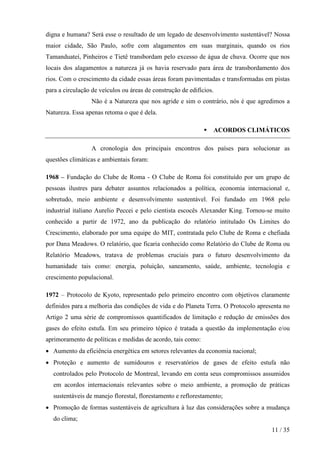 digna e humana? Será esse o resultado de um legado de desenvolvimento sustentável? Nossa
maior cidade, São Paulo, sofre com alagamentos em suas marginais, quando os rios
Tamanduateí, Pinheiros e Tietê transbordam pelo excesso de água de chuva. Ocorre que nos
locais dos alagamentos a natureza já os havia reservado para área de transbordamento dos
rios. Com o crescimento da cidade essas áreas foram pavimentadas e transformadas em pistas
para a circulação de veículos ou áreas de construção de edifícios.
                 Não é a Natureza que nos agride e sim o contrário, nós é que agredimos a
Natureza. Essa apenas retoma o que é dela.

                                                                 ACORDOS CLIMÁTICOS

                 A cronologia dos principais encontros dos países para solucionar as
questões climáticas e ambientais foram:

1968 – Fundação do Clube de Roma - O Clube de Roma foi constituído por um grupo de
pessoas ilustres para debater assuntos relacionados a política, economia internacional e,
sobretudo, meio ambiente e desenvolvimento sustentável. Foi fundado em 1968 pelo
industrial italiano Aurelio Peccei e pelo cientista escocês Alexander King. Tornou-se muito
conhecido a partir de 1972, ano da publicação do relatório intitulado Os Limites do
Crescimento, elaborado por uma equipe do MIT, contratada pelo Clube de Roma e chefiada
por Dana Meadows. O relatório, que ficaria conhecido como Relatório do Clube de Roma ou
Relatório Meadows, tratava de problemas cruciais para o futuro desenvolvimento da
humanidade tais como: energia, poluição, saneamento, saúde, ambiente, tecnologia e
crescimento populacional.

1972 – Protocolo de Kyoto, representado pelo primeiro encontro com objetivos claramente
definidos para a melhoria das condições de vida e do Planeta Terra. O Protocolo apresenta no
Artigo 2 uma série de compromissos quantificados de limitação e redução de emissões dos
gases do efeito estufa. Em seu primeiro tópico é tratada a questão da implementação e/ou
aprimoramento de políticas e medidas de acordo, tais como:
• Aumento da eficiência energética em setores relevantes da economia nacional;
• Proteção e aumento de sumidouros e reservatórios de gases de efeito estufa não
  controlados pelo Protocolo de Montreal, levando em conta seus compromissos assumidos
  em acordos internacionais relevantes sobre o meio ambiente, a promoção de práticas
  sustentáveis de manejo florestal, florestamento e reflorestamento;
• Promoção de formas sustentáveis de agricultura à luz das considerações sobre a mudança
  do clima;
                                                                                     11 / 35
 
