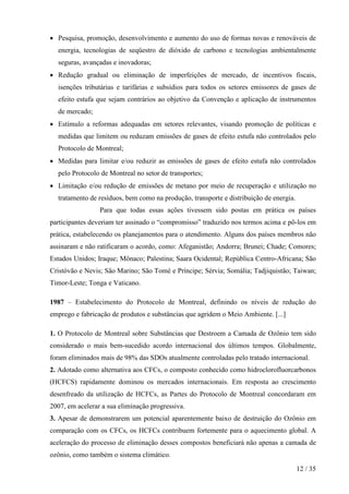 • Pesquisa, promoção, desenvolvimento e aumento do uso de formas novas e renováveis de
  energia, tecnologias de seqüestro de dióxido de carbono e tecnologias ambientalmente
  seguras, avançadas e inovadoras;
• Redução gradual ou eliminação de imperfeições de mercado, de incentivos fiscais,
  isenções tributárias e tarifárias e subsídios para todos os setores emissores de gases de
  efeito estufa que sejam contrários ao objetivo da Convenção e aplicação de instrumentos
  de mercado;
• Estímulo a reformas adequadas em setores relevantes, visando promoção de políticas e
  medidas que limitem ou reduzam emissões de gases de efeito estufa não controlados pelo
  Protocolo de Montreal;
• Medidas para limitar e/ou reduzir as emissões de gases de efeito estufa não controlados
  pelo Protocolo de Montreal no setor de transportes;
• Limitação e/ou redução de emissões de metano por meio de recuperação e utilização no
  tratamento de resíduos, bem como na produção, transporte e distribuição de energia.
                 Para que todas essas ações tivessem sido postas em prática os países
participantes deveriam ter assinado o “compromisso” traduzido nos termos acima e pô-los em
prática, estabelecendo os planejamentos para o atendimento. Alguns dos países membros não
assinaram e não ratificaram o acordo, como: Afeganistão; Andorra; Brunei; Chade; Comores;
Estados Unidos; Iraque; Mônaco; Palestina; Saara Ocidental; República Centro-Africana; São
Cristóvão e Nevis; São Marino; São Tomé e Príncipe; Sérvia; Somália; Tadjiquistão; Taiwan;
Timor-Leste; Tonga e Vaticano.

1987 – Estabelecimento do Protocolo de Montreal, definindo os níveis de redução do
emprego e fabricação de produtos e substâncias que agridem o Meio Ambiente. [...]

1. O Protocolo de Montreal sobre Substâncias que Destroem a Camada de Ozônio tem sido
considerado o mais bem-sucedido acordo internacional dos últimos tempos. Globalmente,
foram eliminados mais de 98% das SDOs atualmente controladas pelo tratado internacional.
2. Adotado como alternativa aos CFCs, o composto conhecido como hidroclorofluorcarbonos
(HCFCS) rapidamente dominou os mercados internacionais. Em resposta ao crescimento
desenfreado da utilização de HCFCs, as Partes do Protocolo de Montreal concordaram em
2007, em acelerar a sua eliminação progressiva.
3. Apesar de demonstrarem um potencial aparentemente baixo de destruição do Ozônio em
comparação com os CFCs, os HCFCs contribuem fortemente para o aquecimento global. A
aceleração do processo de eliminação desses compostos beneficiará não apenas a camada de
ozônio, como também o sistema climático.

                                                                                        12 / 35
 