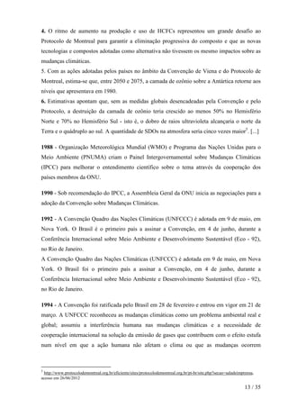 4. O ritmo de aumento na produção e uso de HCFCs representou um grande desafio ao
Protocolo de Montreal para garantir a eliminação progressiva do composto e que as novas
tecnologias e compostos adotadas como alternativa não tivessem os mesmo impactos sobre as
mudanças climáticas.
5. Com as ações adotadas pelos países no âmbito da Convenção de Viena e do Protocolo de
Montreal, estima-se que, entre 2050 e 2075, a camada de ozônio sobre a Antártica retorne aos
níveis que apresentava em 1980.
6. Estimativas apontam que, sem as medidas globais desencadeadas pela Convenção e pelo
Protocolo, a destruição da camada de ozônio teria crescido ao menos 50% no Hemisfério
Norte e 70% no Hemisfério Sul - isto é, o dobro de raios ultravioleta alcançaria o norte da
Terra e o quádruplo ao sul. A quantidade de SDOs na atmosfera seria cinco vezes maior5. [...]

1988 - Organização Meteorológica Mundial (WMO) e Programa das Nações Unidas para o
Meio Ambiente (PNUMA) criam o Painel Intergovernamental sobre Mudanças Climáticas
(IPCC) para melhorar o entendimento científico sobre o tema através da cooperação dos
países membros da ONU.

1990 - Sob recomendação do IPCC, a Assembleia Geral da ONU inicia as negociações para a
adoção da Convenção sobre Mudanças Climáticas.

1992 - A Convenção Quadro das Nações Climáticas (UNFCCC) é adotada em 9 de maio, em
Nova York. O Brasil é o primeiro país a assinar a Convenção, em 4 de junho, durante a
Conferência Internacional sobre Meio Ambiente e Desenvolvimento Sustentável (Eco - 92),
no Rio de Janeiro.
A Convenção Quadro das Nações Climáticas (UNFCCC) é adotada em 9 de maio, em Nova
York. O Brasil foi o primeiro país a assinar a Convenção, em 4 de junho, durante a
Conferência Internacional sobre Meio Ambiente e Desenvolvimento Sustentável (Eco - 92),
no Rio de Janeiro.

1994 - A Convenção foi ratificada pelo Brasil em 28 de fevereiro e entrou em vigor em 21 de
março. A UNFCCC reconheceu as mudanças climáticas como um problema ambiental real e
global; assumiu a interferência humana nas mudanças climáticas e a necessidade de
cooperação internacional na solução da emissão de gases que contribuem com o efeito estufa
num nível em que a ação humana não afetam o clima ou que as mudanças ocorrem



5
 http://www.protocolodemontreal.org.br/eficiente/sites/protocolodemontreal.org.br/pt-br/site.php?secao=saladeimprensa,
acesso em 26/06/2012

                                                                                                                13 / 35
 