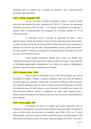 lentamente, além de assegurar que a produção de alimentos e que o desenvolvimento
econômico sejam sustentáveis.

COP 1 – Berlim, Alemanha - 1995
                  No dia 7 de abril, em Berlim (Alemanha), aconteceu a primeira reunião
anual dos representantes dos países signatários da UNFCCC. O encontro foi denominado
Conferência das Partes (COP). Na COP - 1 foi proposta a constituição de um protocolo e
decisões sobre o acompanhamento das obrigações da Convenção, batizado em 97 de
Protocolo de Kyoto.

                  A conferência iniciou o processo de negociação de metas e prazos
específicos para a redução de emissões de gases de efeito estufa pelos países desenvolvidos.
As nações em desenvolvimento não foram incluídas na discussão sobre metas, respeitando ao
princípio da Convenção que fala sobre “Responsabilidades comuns, porém diferenciadas”.
Foi então sugerida a criação de um protocolo a ser apresentado dois anos depois, em 1997,
que viria a ser o Protocolo de Kyoto.

                  Nessa primeira conferência também houve avanço nos debates sobre
cooperação internacional entre nações ricas e países em desenvolvimento. Foram aprovadas
as “Atividades Implementadas Conjuntamente” com o objetivo de ampliar a implantação de
projetos de suporte financeiro e transferência de tecnologia.

COP 2 - Genebra, Suíça – 1996
                  Entre os dias 8 e 19 de julho acorreu a COP. Neste encontro, por meio da
Declaração de Genebra, é firmada a criação de obrigações legais com metas de redução na
emissão de gases que aumentam o efeito estufa. Foi durante a COP que as Partes decidiram
pela criação de obrigações legais de metas de redução por meio da Declaração de Genebra.
Um importante passo foi dado referente a apoio financeiro: foi decidido que os países em
desenvolvimento poderiam solicitar à Conferência das Partes apoio financeiro para o
desenvolvimento de programas de redução de emissões, com recursos do Fundo Global para o
Meio Ambiente.

COP 3 - Kyoto, Japão - 1997
                  O Protocolo de Kyoto foi redigido após intensa negociação entre os
participantes. Pela primeira vez um documento estabelecia metas para reduzir as emissões de
gases do efeito estufa. Elas deveriam ser cumpridas, entre 2008 e 2012, por 37 países
industrializados. Após anos de incerteza sobre a adesão das nações, o protocolo passou a valer
efetivamente em fevereiro de 2005. No entanto, vários participantes da UNFCC, entre eles os

                                                                                       14 / 35
 