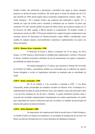 Estados Unidos, não ratificaram o documento e decidiram não seguir as metas, alegando
prejuízos ao desenvolvimento econômico. De modo geral, as metas de redução são de 5,2%
das emissões de 1990, porém alguns países assumiram compromissos maiores: Japão – 6%,
União Europeia – 8% e Estados Unidos, que acabaram não ratificando o acordo, 7%. A
entrada em vigor do acordo estava vinculada à ratificação por no mínimo 55 países que
somassem 55% das emissões globais de gases do efeito estufa, que aconteceu apenas em 16
de fevereiro de 2005, quando a Rússia decidiu se comprometer. Os Estados Unidos se
retiraram do acordo em 2001. O Protocolo também traz a opção dos países compensarem suas
emissões através do Mecanismo de Desenvolvimento Limpo (MDL), considerando como
medida de redução projetos sócio/ambientais sustentáveis implementados nos países em
desenvolvimento.

COP 4 – Buenos Aires, Argentina - 1998
                   O Protocolo de Kyoto é aberto à assinatura em 16 de março, em Nova
Iorque, e a COP acontece, direcionando os trabalhos para implementar e ratificar o Protocolo
de Kyoto. Também recomenda a proibição do uso de aromatizantes em cigarros, mantendo a
possibilidade de adição do açúcar.

                   Na reunião delegados de 172 países, que assinaram o Tratado da Convenção
de Controle de Tabaco, concordaram também em recomendar que as indústrias de cigarros
fossem obrigadas a revelar os ingredientes utilizados na produção para as autoridades de
saúde.

COP 5 – Bonn, Alemanha - 1999
                   De 22 de outubro a 5 de novembro é realizada a COP - 5 em Bonn
(Alemanha), dando continuidade aos trabalhos iniciados em Buenos Aires. O destaque foi a
implementação do plano de ações de Buenos Aires, mas também o início das discussões sobre
o uso da terra, mudança de uso da terra e florestas. A quinta conferência discutiu ainda a
execução das atividades implementadas Conjuntamente em caráter experimental e do auxílio
para capacitação de recursos financeiros para por em prática as medidas de preservação do
planeta pelos países em desenvolvimento.

COP 6 – Haia, Holanda - 2000
                   As negociações são suspensas pela falta de acordo entre a União Europeia e
os Estados Unidos em relação aos sumidouros e às atividades de mudança do uso da terra. No
Brasil, um Decreto Presidencial cria o Fórum Brasileiro de Mudanças Climáticas.



                                                                                      15 / 35
 
