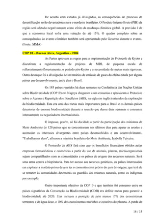 De acordo com estudos já divulgados, as consequências do processo de
desertificação serão devastadoras para o nordeste brasileiro. O Produto Interno Bruto (PIB) da
região será afetado negativamente como efeito da mudança climática global. A previsão é de
que a economia local sofra uma retração de até 15%. O quadro completo sobre as
consequências do evento climático também será apresentado pelo Governo durante o evento.
(Fonte: MMA)

COP 10 – Buenos Aires, Argentina - 2004
                   As Partes aprovam as regras para a implementação do Protocolo de Kyoto e
discutiram     a   regulamentação    de   projetos   de   MDL     de   pequena    escala   de
reflorestamento/florestamento, o período pós-Kyoto e a necessidade de metas mais rigorosas.
Outro destaque foi a divulgação de inventários de emissão de gases do efeito estufa por alguns
países em desenvolvimento, entre eles o Brasil.

                   Os 193 países reunidos há duas semanas na Conferência das Nações Unidas
sobre Biodiversidade (COP10) em Nagoya chegaram a um consenso e aprovaram o Protocolo
sobre o Acesso e Repartição dos Benefícios (ABS, na sigla em inglês) oriundos da exploração
da biodiversidade. Esta era uma das metas mais importantes para o Brasil e os demais países
detentores de enorme biodiversidade durante a reunião que durou duas semanas e consumiu
intensamente os negociadores internacionais.

                   O impasse, porém, só foi decidido a partir da participação dos ministros de
Meio Ambiente de 120 países que se concentraram nos últimos dias para aparar as arestas e
acomodar os interesses divergentes entre países desenvolvidos e em desenvolvimento.
"Trabalhamos duro", afirmou a ministra brasileira do Meio Ambiente, Izabella Teixeira.

                   O Protocolo de ABS fará com que os benefícios financeiros obtidos pelas
empresas farmacêuticas e cosméticas a partir do uso de animais, plantas, micro-organismos
sejam compartilhados com as comunidades e os países de origem dos recursos naturais. Será
uma arma contra a biopirataria. Para ter acesso aos recursos genéticos, os países interessados
em explorar a matéria-prima devem ter o consentimento prévio do pais de origem, que terá de
se remeter às comunidades detentoras ou guardiãs dos recursos naturais, como os indígenas
por exemplo.

                   Outro importante objetivo da COP10 e que também foi consenso entre os
países signatários da Convenção da Biodiversidade (CDB) era definir metas para garantir a
biodiversidade até 2020. Elas incluem a proteção de pelo menos 17% dos ecossistemas
terrestres e de água doce, e 10% dos ecossistemas marinhos e costeiros do planeta. A perda de


                                                                                       18 / 35
 