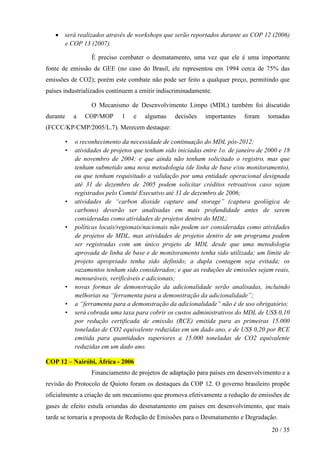 • será realizados através de workshops que serão reportados durante as COP 12 (2006)
     e COP 13 (2007).

                    É preciso combater o desmatamento, uma vez que ele é uma importante
fonte de emissão de GEE (no caso do Brasil, ele representou em 1994 cerca de 75% das
emissões de CO2); porém este combate não pode ser feito a qualquer preço, permitindo que
países industrializados continuem a emitir indiscriminadamente.

                    O Mecanismo de Desenvolvimento Limpo (MDL) também foi discutido
durante       a   COP/MOP      1    e   algumas     decisões   importantes    foram    tomadas
(FCCC/KP/CMP/2005/L.7). Merecem destaque:

          •   o reconhecimento da necessidade de continuação do MDL pós-2012;
          •   atividades de projetos que tenham sido iniciadas entre 1o. de janeiro de 2000 e 18
              de novembro de 2004; e que ainda não tenham solicitado o registro, mas que
              tenham submetido uma nova metodologia (de linha de base e/ou monitoramento),
              ou que tenham requisitado a validação por uma entidade operacional designada
              até 31 de dezembro de 2005 podem solicitar créditos retroativos caso sejam
              registrados pelo Comitê Executivo até 31 de dezembro de 2006;
          •   atividades de “carbon dioxide capture and storage” (captura geológica de
              carbono) deverão ser analisadas em mais profundidade antes de serem
              consideradas como atividades de projetos dentro do MDL;
          •   políticas locais/regionais/nacionais não podem ser consideradas como atividades
              de projetos de MDL, mas atividades de projetos dentro de um programa podem
              ser registradas com um único projeto de MDL desde que uma metodologia
              aprovada de linha de base e de monitoramento tenha sido utilizada; um limite de
              projeto apropriado tenha sido definido; a dupla contagem seja evitada; os
              vazamentos tenham sido considerados; e que as reduções de emissões sejam reais,
              mensuráveis, verificáveis e adicionais;
          •   novas formas de demonstração da adicionalidade serão analisadas, incluindo
              melhorias na “ferramenta para a demonstração da adicionalidade”;
          •   a “ferramenta para a demonstração da adicionalidade” não é de uso obrigatório;
          •   será cobrada uma taxa para cobrir os custos administrativos do MDL de US$ 0,10
              por redução certificada de emissão (RCE) emitida para as primeiras 15.000
              toneladas de CO2 equivalente reduzidas em um dado ano, e de US$ 0,20 por RCE
              emitida para quantidades superiores a 15.000 toneladas de CO2 equivalente
              reduzidas em um dado ano.

COP 12 – Nairóbi, África - 2006
                    Financiamento de projetos de adaptação para países em desenvolvimento e a
revisão do Protocolo de Quioto foram os destaques da COP 12. O governo brasileiro propõe
oficialmente a criação de um mecanismo que promova efetivamente a redução de emissões de
gases de efeito estufa oriundas do desmatamento em países em desenvolvimento, que mais
tarde se tornaria a proposta de Redução de Emissões para o Desmatamento e Degradação.
                                                                                         20 / 35
 