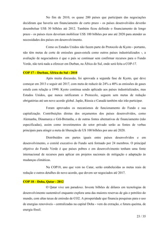 No fim de 2010, os quase 200 países que participam das negociações
decidiram que haveria um financiamento de curto prazo - os países desenvolvidos deverão
desembolsar US$ 30 bilhões até 2012. Também ficou definido o financiamento de longo
prazo - os países ricos deveriam mobilizar US$ 100 bilhões por ano até 2020 para atender as
necessidades dos países em desenvolvimento.

                  Como os Estados Unidos não fazem parte do Protocolo de Kyoto - portanto,
não têm metas de corte de emissões gases-estufa como outros países industrializados -, a
avaliação de negociadores é que o país se continuar sem confirmar recursos para o Fundo
Verde, não terá nada a oferecer em Durban, na África do Sul, onde será feita a COP-17.

COP 17 – Durban, África do Sul - 2010
                  Após muita discussão, foi aprovada a segunda fase de Kyoto, que deve
começar em 2013 e seguir até 2017, com meta de reduzir de 24% a 40% as emissões de gases
estufa com relação a 1990. Kyoto continua sendo aplicado aos países industrializados, mas
Estados Unidos, que nunca ratificaram o Protocolo, seguem sem metas de redução
obrigatórias até um novo acordo global. Japão, Rússia e Canadá também não irão participar.

                  Foram aprovados os mecanismos de funcionamento do Fundo e sua
capitalização. Contribuições diretas dos orçamentos dos países desenvolvidos, como
Alemanha, Dinamarca e Grã-Bretanha, e de outras fontes alternativas de financiamento (não
especificadas), assim como investimentos do setor privado serão as fontes de verbas
principais para atingir a meta de liberação de U$ 100 bilhões por ano até 2020.

                  Distribuídos em partes iguais        entre países    desenvolvidos e em
desenvolvimento, o comitê executivo do Fundo será formado por 24 membros. O principal
objetivo do Fundo Verde é que países pobres e em desenvolvimento tenham uma fonte
internacional de recursos para aplicar em projetos nacionais de mitigação e adaptação às
mudanças climáticas.

                  Na COP18, ano que vem no Catar, serão estabelecidas as metas reais de
redução e outros detalhes do novo acordo, que devem ser negociados até 2017.

COP 18 – Doha, Qatar - 2012
                  O Qatar vive um paradoxo. Investe bilhões de dólares em tecnologias de
desenvolvimento sustentável enquanto explora uma das maiores reservas de gás e petróleo do
mundo, com altas taxas de emissão de CO2. A prosperidade que financia pesquisas para o uso
de energias renováveis - centralizadas na capital Doha - vem da extração, e futura queima, de
energia fóssil.

                                                                                      23 / 35
 