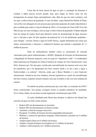 Como não há fonte natural de água no país e a produção de alimentos é
residual, o Qatar precisa investir pesado, hoje, para chegar ao futuro como um dos
protagonistas da energia limpa, principalmente solar. Mais do que um surto ecológico, está
em jogo a sobrevivência da população. O emir do Qatar, xeque Hamad bin Khalifa al-Thani,
virá ao Rio com delegação de cem pessoas para apresentar propostas de mudar radicalmente o
país escolhido para sediar a Copa do Mundo de 2022 e a Convenção do Clima COP-18 no fim
Mais do que um surto ecológico, está em jogo a sobrevivência da população. O Qatar depende
hoje da energia de origem fóssil para abastecer usinas de dessalinização de água, processo
caro e vital para o país. Os dois aquíferos da península de 11,4 mil quilômetros quadrados -
meio Sergipe - secaram. Restou a água do Golfo Pérsico, sugada diariamente por usinas que
tratam, remineralizam e oferecem o combustível humano que mantém a população de 1,7
milhão de pessoas.

                 Parte do ambientalismo também critica os mecanismos de mercado
valorizados pelos países industrializados, o REDD+ (Redução de Emissões de Desmatamento
e Degradação de florestas tropicais), como um jogo do “capitalismo verde”. A coordenadora
latino-americana do Programa de Justiça Climática do Amigos da Terra Internacional, Lucia
Ortiz, denuncia que “há uma grave corrida pela mercantilização da natureza nesta nova fase
do capitalismo, que é de apropriação dos bens comuns, desde o ar até a terra, a água, a
biodiversidade e as culturas”. Advertiu, ainda, que o Banco Mundial e o setor financeiro
internacional, valendo-se da crise climática, buscam capitalizar-se a partir da comodificação
dos bens comuns, enquanto atrasam soluções reais que só podem se dar com uma mudança de
sistema.

                 No âmbito da política internacional, por outro lado, os resultados da COP17
foram comemorados. Isso porque conseguiu incluir os grandes poluidores da atualidade,
EUA, China e Índia, em um futuro acordo legalmente vinculante para após 2020.

                 As ações detalhadas pelo Brasil para alcançar os objetivos de redução das
emissões de gases de efeito estufa incluem:

   •   Reduzir 80% do desmatamento na Amazônia
   •   Reduzir 40% do desmatamento no bioma Cerrado
   •   Aumentar a oferta de energias renováveis
   •   Recuperar 15 milhões de hectares de terras degradadas pela pecuária
   •   Melhorar o sistema de agricultura integrada, reflorestamento e pecuária em 4 milhões
       de hectares
   •   Ampliar plantio direto em 8 milhões de hectares
   •   Ampliar a fixação biológica de nitrogênio em 5,5 milhões de hectares
   •   Ampliar o reflorestamento em 3 milhões de hectares

                                                                                      24 / 35
 