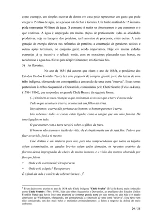 como exemplo, um simples escovar de dentes em casa pode representar um gasto que pode
chegar a 15 litros de água, se a pessoa não fechar a torneira. Um banho matinal de 15 minutos
pode representar 90 litros de água. O consumo é maior se observarmos o que comemos e o
que vestimos. A água é empregada em muitas etapas de praticamente todas as atividades
produtivas, seja na lavagem dos produtos, resfriamentos de processos, entre outras. A auto
geração de energia elétrica nas refinarias de petróleo, a construção de geradores eólicos e
outras ações terminam, no conjunto geral, sendo importantes. Hoje em muitas cidades
europeias já se incentiva o telhado verde, com os moradores plantando suas hortas, ou
recolhendo a água das chuvas para reaproveitamento em diversos fins.
5) As florestas;
                    No ano de 1854 (há autores que citam o ano de 1845), o presidente dos
Estados Unidos Franklin Pierce fez uma proposta de comprar grande parte das terras de uma
tribo indígena, oferecendo em contrapartida a concessão de uma outra "reserva". Essas terras
pertenciam às tribos Suquamish e Duwamish, comandadas pelo Chefe Seatlle (Ts'ial-la-kum),
(1786 / 1866), que reapondeu ao grande Chefe Branco da seguinte forma:
       (...) Ensinem as suas crianças o que ensinamos as nossas que a terra é nossa mãe
       Tudo o que acontecer à terra, acontecerá aos filhos da terra.
       Isto sabemos: a terra não pertence ao homem; o homem pertence à terra.
       Isto sabemos: todas as coisas estão ligadas como o sangue que une uma família. Há
uma ligação em tudo.
       O que ocorrer com a terra recairá sobre os filhos da terra.
       O homem não tramou o tecido da vida; ele é simplesmente um de seus fios. Tudo o que
fizer ao tecido, fará a si mesmo.
       Esse destino é um mistério para nós, pois não compreendemos que todos os búfalos
sejam exterminados, os cavalos bravios sejam todos domados, os recantos secretos da
floresta densa impregnadas do cheiro de muitos homens, e a visão dos morros obstruída por
fios que falam.
∗    Onde está o arvoredo? Desapareceu.
∗    Onde está a águia? Desapareceu
É o final da vida e o início da sobrevivência.(...)8



8
  Texto dado como escrito no ano de 1854 pelo Chefe Indígena "Chefe Sealth" (Ts'ial-la-kum), mais conhecido
como Chefe Seattle (1786 / 1866), líder das tribos Suquamish e Duwamish, ao presidente dos Estados Unidos
Franklin Pierce que havia feito uma proposta de comprar grande parte de suas terras, no que hoje é o estado
americano de Washington, oferecendo, em contrapartida, a concessão de uma outra "reserva". Esse texto tem
sido considerado, um dos mais belos e profundos pronunciamentos já feitos a respeito da defesa do meio
ambiente.

                                                                                                   29 / 35
 