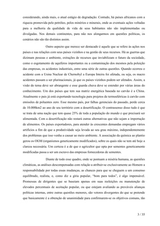 considerando, ainda mais, o atual estágio de degradação. Contudo, há países africanos com a
riqueza promovida pelo petróleo, pelos minérios e minerais, onde as eventuais ações voltadas
para a melhoria da qualidade de vida de seus habitantes não são implementadas ou
divulgadas. Nos demais continentes, para não nos alongarmos em questões políticas, os
cenários não são tão distintos assim.

                  Outro aspecto que merece ser destacado é aquele que se refere às ações nos
países e nas relações com seus países vizinhos e na gestão de seus recursos. Há as guerras que
dizimam pessoas e ambiente, extrações de recursos que inviabilizam o futuro da sociedade,
como o esgotamento de aquíferos importantes ou a contaminação dos mesmos pela poluição
das empresas, os acidentes industriais, entre uma série de outras questões. Quando ocorreu o
acidente com a Usina Nuclear de Chernobyl a Europa Inteira foi afetada, ou seja, os macro
acidentes passam a ser plurinacionais, já que os países vizinhos podem ser afetados. Assim, a
visão do tema deve ser abrangente e esse guarda chuva deve se estender por várias áreas do
conhecimento. Um dos países que tem sua matriz energética baseada no carvão é a China.
Atualmente o pais já está exportando tecnologia para projetos de termoelétricas à carvão com
emissões de poluentes zero. Esse mesmo país, por falhas gerenciais do passado, perde cerca
de 10.000km2 ao ano de seu território com a desertificação. O contrassenso disso tudo é que
se trata de uma nação que tem quase 25% de toda a população do mundo e que precisará ser
alimentada. Com a desertificação não restará outras alternativas que não sejam a importação
de alimentos. Os países exportadores, para atender às crescentes demandas empregam vários
artifícios a fim de que a produtividade seja levada ao seu grau máximo, independentemente
dos problemas que isso venha a causar ao meio ambiente. A associação da química ao plantio
gerou os OGM (organismos geneticamente modificados), sobre os quais não se tem até hoje a
clareza necessária. Um certeza é a de que o agricultor que opta por sementes geneticamente
modificadas passa a ser um escravo das empresas fornecedoras de sementes.

                  Diante de todo esse quadro, onde se pontuam a miséria humana, as questões
climáticas, as análises descompensadas com relação a atribuir-se exclusivamente ao Homem a
responsabilidade por todas essas mudanças, as chances para que se cheguem a um consenso
equilibrado, realista, e, como diz a gíria popular, “bom para todos”, é algo impensável.
Promessas de dirigentes que se baseiam apenas em suas reeleições ou manutenção de
elevados percentuais de aceitação popular, ou que estejam avaliando as prováveis alianças
políticas internas, entre outras questões menores, são vetores divergentes do que se pretende
que basicamente é a obtenção de unanimidade para confirmarem-se os objetivos comuns, tão




                                                                                        3 / 35
 