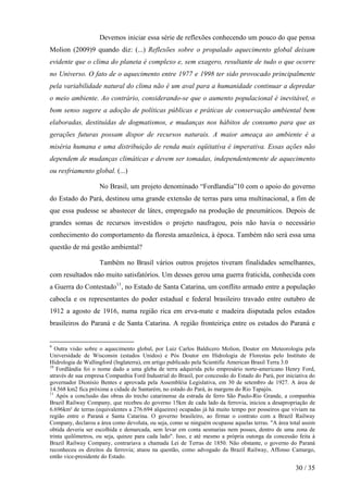 Devemos iniciar essa série de reflexões conhecendo um pouco do que pensa
Molion (2009)9 quando diz: (...) Reflexões sobre o propalado aquecimento global deixam
evidente que o clima do planeta é complexo e, sem exagero, resultante de tudo o que ocorre
no Universo. O fato de o aquecimento entre 1977 e 1998 ter sido provocado principalmente
pela variabilidade natural do clima não é um aval para a humanidade continuar a depredar
o meio ambiente. Ao contrário, considerando-se que o aumento populacional é inevitável, o
bom senso sugere a adoção de políticas públicas e práticas de conservação ambiental bem
elaboradas, destituídas de dogmatismos, e mudanças nos hábitos de consumo para que as
gerações futuras possam dispor de recursos naturais. A maior ameaça ao ambiente é a
miséria humana e uma distribuição de renda mais eqüitativa é imperativa. Essas ações não
dependem de mudanças climáticas e devem ser tomadas, independentemente de aquecimento
ou resfriamento global. (...)

                    No Brasil, um projeto denominado “Fordlandia”10 com o apoio do governo
do Estado do Pará, destinou uma grande extensão de terras para uma multinacional, a fim de
que essa pudesse se abastecer de látex, empregado na produção de pneumáticos. Depois de
grandes somas de recursos investidos o projeto naufragou, pois não havia o necessário
conhecimento do comportamento da floresta amazônica, à época. Também não será essa uma
questão de má gestão ambiental?

                    Também no Brasil vários outros projetos tiveram finalidades semelhantes,
com resultados não muito satisfatórios. Um desses gerou uma guerra fraticida, conhecida com
a Guerra do Contestado11, no Estado de Santa Catarina, um conflito armado entre a população
cabocla e os representantes do poder estadual e federal brasileiro travado entre outubro de
1912 a agosto de 1916, numa região rica em erva-mate e madeira disputada pelos estados
brasileiros do Paraná e de Santa Catarina. A região fronteiriça entre os estados do Paraná e


9
   Outra visão sobre o aquecimento global, por Luiz Carlos Baldicero Molion, Doutor em Meteorologia pela
Universidade de Wisconsin (estados Unidos) e Pós Doutor em Hidrologia de Florestas pelo Instituto de
Hidrologia de Wallingford (Inglaterra), em artigo publicado pela Scientific American Brasil Terra 3.0
10
   Fordlândia foi o nome dado a uma gleba de terra adquirida pelo empresário norte-americano Henry Ford,
através de sua empresa Companhia Ford Industrial do Brasil, por concessão do Estado do Pará, por iniciativa do
governador Dionísio Bentes e aprovada pela Assembléia Legislativa, em 30 de setembro de 1927. A área de
14.568 km2 fica próxima a cidade de Santarém, no estado do Pará, às margens do Rio Tapajós.
11
   Após a conclusão das obras do trecho catarinense da estrada de ferro São Paulo-Rio Grande, a companhia
Brazil Railway Company, que recebeu do governo 15km de cada lado da ferrovia, iniciou a desapropriação de
6.696km² de terras (equivalentes a 276.694 alqueires) ocupadas já há muito tempo por posseiros que viviam na
região entre o Paraná e Santa Catarina. O governo brasileiro, ao firmar o contrato com a Brazil Railway
Company, declarou a área como devoluta, ou seja, como se ninguém ocupasse aquelas terras. "A área total assim
obtida deveria ser escolhida e demarcada, sem levar em conta sesmarias nem posses, dentro de uma zona de
trinta quilômetros, ou seja, quinze para cada lado". Isso, e até mesmo a própria outorga da concessão feita à
Brazil Railway Company, contrariava a chamada Lei de Terras de 1850. Não obstante, o governo do Paraná
reconheceu os direitos da ferrovia; atuou na questão, como advogado da Brazil Railway, Affonso Camargo,
então vice-presidente do Estado.

                                                                                                     30 / 35
 