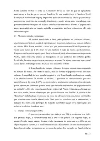 Santa Catarina recebeu o nome de Contestado devido ao fato de que os agricultores
contestaram a doação que o governo brasileiro fez aos madeireiros e à Southern Brazil
Lumber & Colonization Company. O principal ponto da discórdia foi o fato do governo haver
desconhecido os direitos da população ali existente, e doado a terra, antes ocupada por essa,
para uma empresa estrangeira em troca da construção de uma estrada de ferro. A paga se daria
com a comercialização da madeira extraída, as araucárias, que hoje praticamente não mais
existem na região.

6) Alimento, nutrição e segurança;
                 Há debates envolvendo a fome, principalmente no continente africano,
questionamentos também acerca da ocorrência dos fenômenos naturais que causam milhares
de vítimas. Além desses, a miséria extrema pela qual passam quase um bilhão de pessoas, que
vivem com menos de 2 US dólar por dia, também é razão de muitos questionamentos.
Enquanto esse largo contingente passa fome há desperdícios de alimentos em muitas partes do
Globo, sejam esses pelo excesso de manipulação ou das condições das colheitas, perdas
localizadas durante o transporte ou armazenagem, e outras. Em alguns momentos o percentual
dessas perdas pode chegar a mais de 2% de tudo o quanto é colhido.

                 A desertificação dos campos e florestas deslocou a maior massa migratória
na história do mundo. Na virada do século, mais de metade da população viverá em áreas
urbanas. A quantidade de terra tornada improdutiva pela desertificação anualmente no mundo
é de aproximadamente 21 milhões de hectares. O percentual da terra no mundo que sofre
desertificação é de cerca de 29%. As monoculturas amplamente praticadas pelos principais
países termina por centralizar grandes áreas agriculturáveis nas mãos de um pequeno número
de agricultores. Reverter-se esse quadro hoje é impossível. Assim, resta para aqueles que não
tem onde plantar, buscar subempregos para poder alimentar suas famílias. A existência dos
“boia frias”, trabalhadores avulsos que na época da safra cortavam cana, foram substituídos
por máquinas com elevada produtividade. Mais uma vez ressalta-se que a modernidade, a
redução dos custos para participar do mercado exportador requer novas tecnologias que
reduzem os efetivos de mão de obra.

7) Energia sustentável para todos;
                 O tema energia sustentável para todos, é uma falácia, começando pelo título.
Em primeiro lugar, a sustentabilidade não é total e sim parcial. Em segundo lugar, as
concepções não menos recentes de doar células captoras de luz solar para as residências, em
alguns lugares da Europa, já se manifestaram inócuas. Nós devemos ter uma matriz energética
bem dimensionada e conveniente aos recursos dos países. Por exemplo, no Brasil ainda há

                                                                                      31 / 35
 