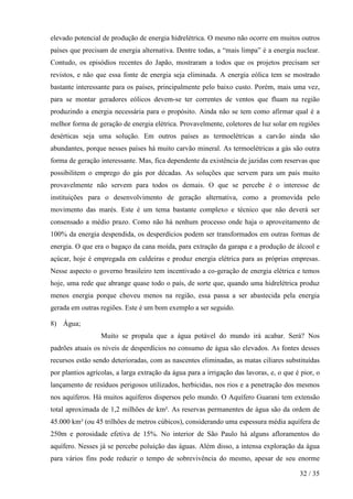 elevado potencial de produção de energia hidrelétrica. O mesmo não ocorre em muitos outros
países que precisam de energia alternativa. Dentre todas, a “mais limpa” é a energia nuclear.
Contudo, os episódios recentes do Japão, mostraram a todos que os projetos precisam ser
revistos, e não que essa fonte de energia seja eliminada. A energia eólica tem se mostrado
bastante interessante para os países, principalmente pelo baixo custo. Porém, mais uma vez,
para se montar geradores eólicos devem-se ter correntes de ventos que fluam na região
produzindo a energia necessária para o propósito. Ainda não se tem como afirmar qual é a
melhor forma de geração de energia elétrica. Provavelmente, coletores de luz solar em regiões
desérticas seja uma solução. Em outros países as termoelétricas a carvão ainda são
abundantes, porque nesses países há muito carvão mineral. As termoelétricas a gás são outra
forma de geração interessante. Mas, fica dependente da existência de jazidas com reservas que
possibilitem o emprego do gás por décadas. As soluções que servem para um país muito
provavelmente não servem para todos os demais. O que se percebe é o interesse de
instituições para o desenvolvimento de geração alternativa, como a promovida pelo
movimento das marés. Este é um tema bastante complexo e técnico que não deverá ser
consensado a médio prazo. Como não há nenhum processo onde haja o aproveitamento de
100% da energia despendida, os desperdícios podem ser transformados em outras formas de
energia. O que era o bagaço da cana moída, para extração da garapa e a produção de álcool e
açúcar, hoje é empregada em caldeiras e produz energia elétrica para as próprias empresas.
Nesse aspecto o governo brasileiro tem incentivado a co-geração de energia elétrica e temos
hoje, uma rede que abrange quase todo o país, de sorte que, quando uma hidrelétrica produz
menos energia porque choveu menos na região, essa passa a ser abastecida pela energia
gerada em outras regiões. Este é um bom exemplo a ser seguido.

8) Água;
                  Muito se propala que a água potável do mundo irá acabar. Será? Nos
padrões atuais os níveis de desperdícios no consumo de água são elevados. As fontes desses
recursos estão sendo deterioradas, com as nascentes eliminadas, as matas ciliares substituídas
por plantios agrícolas, a larga extração da água para a irrigação das lavoras, e, o que é pior, o
lançamento de resíduos perigosos utilizados, herbicidas, nos rios e a penetração dos mesmos
nos aquíferos. Há muitos aquíferos dispersos pelo mundo. O Aquífero Guarani tem extensão
total aproximada de 1,2 milhões de km². As reservas permanentes de água são da ordem de
45.000 km³ (ou 45 trilhões de metros cúbicos), considerando uma espessura média aquífera de
250m e porosidade efetiva de 15%. No interior de São Paulo há alguns afloramentos do
aquífero. Nesses já se percebe poluição das águas. Além disso, a intensa exploração da água
para vários fins pode reduzir o tempo de sobrevivência do mesmo, apesar de seu enorme

                                                                                         32 / 35
 