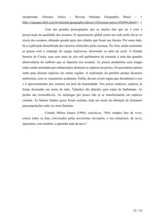 inexplorada.   (Oceano     Ártico    -    Revista   National    Geographic     Brasil    -   1
http://viajeaqui.abril.com.br/national-geographic/edicao-110/oceano-artico-450494.shtml) (...)

                 Uma das grandes preocupações que as nações têm que ter é com a
preservação da qualidade dos oceanos. O aquecimento global como um todo pode elevar os
níveis dos oceanos, afetando grande parte das cidades que ficam nos litorais. Por outro lado,
há a exploração desenfreada dos recursos oferecidos pelos oceanos. Na Ásia, ainda continuam
as pescas com o emprego de cargas explosivas, destruindo os atóis de coral. A Grande
barreira de Corais, com seus mais de oito mil quilômetros de extensão é uma das grandes
absorvedoras do carbono que se deposita nos oceanos. As pescas predatórias com longas
redes sendo arrastadas por embarcações dizimam as espécies de peixes. Os pescadores partem
então para dizimar espécies em outras regiões. A exploração do petróleo produz desastres
ambientais, com os vazamentos acidentais. Enfim, devem existir regras que disciplinem o uso
e o aproveitamento dos oceanos em prol da humanidade. Nos países asiáticos, espécies já
foram dizimadas em nome do tabu. Tubarões são abatidos para sopas de barbatanas. As
perdas são irremediáveis. As tartarugas por pouco não já se transformaram em espécies
extintas. As baleias Jubarte quase foram extintas, tudo em nome da obtenção de alimentos
para populações cada vez mais famintas.

                 Citando Milton Santos (1994), conclui-se: “Pelo simples fato de viver,
somos todos os dias, convocados pelas novíssimas inovações, a nos tornarmos, de novo,
ignorantes, mas também, a aprender tudo de novo”.




                                                                                        35 / 35
 