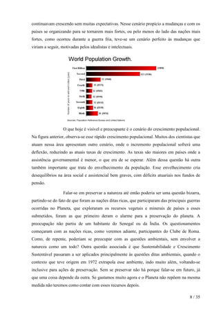 continuavam crescendo sem muitas expectativas. Nesse cenário propício a mudanças e com os
países se organizando para se tornarem mais fortes, ou pelo menos do lado das nações mais
fortes, como ocorreu durante a guerra fria, teve-se um cenário perfeito às mudanças que
viriam a seguir, motivadas pelos idealistas e intelectuais.




                  O que hoje é visível e preocupante é o cenário do crescimento populacional.
Na figura anterior, observa-se esse rápido crescimento populacional. Muitos dos cientistas que
atuam nessa área apresentam outro cenário, onde o incremento populacional sofrerá uma
deflexão, reduzindo as atuais taxas de crescimento. As taxas são maiores em países onde a
assistência governamental é menor, o que era de se esperar. Além dessa questão há outra
também importante que trata do envelhecimento da população. Esse envelhecimento cria
desequilíbrios na área social e assistencial bem graves, com déficits atuariais nos fundos de
pensão.

                  Falar-se em preservar a natureza até então poderia ser uma questão bizarra,
partindo-se do fato de que foram as nações ditas ricas, que participaram das principais guerras
ocorridas no Planeta, que exploraram os recursos vegetais e minerais de países a esses
submetidos, foram as que primeiro deram o alarme para a preservação do planeta. A
preocupação não partiu de um habitante do Senegal ou da Índia. Os questionamentos
começaram com as nações ricas, como veremos adiante, participantes do Clube de Roma.
Como, de repente, poderiam se preocupar com as questões ambientais, sem envolver a
natureza como um todo? Outra questão associada é que Sustentabilidade e Crescimento
Sustentável passaram a ser aplicados principalmente às questões ditas ambientais, quando o
contexto que teve origem em 1972 extrapola esse ambiente, indo muito além, voltando-se
inclusive para ações de preservação. Sem se preservar não há porque falar-se em futuro, já
que uma coisa depende da outra. Se gastamos muito agora e o Planeta não repõem na mesma
medida não teremos como contar com esses recursos depois.

                                                                                         8 / 35
 
