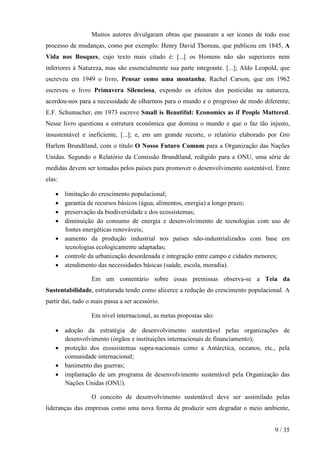 Muitos autores divulgaram obras que passaram a ser ícones de todo esse
processo de mudanças, como por exemplo: Henry David Thoreau, que publicou em 1845, A
Vida nos Bosques, cujo texto mais citado é: [...[ os Homens não são superiores nem
inferiores à Natureza, mas são essencialmente sua parte integrante. [...]; Aldo Leopold, que
escreveu em 1949 o livro, Pensar como uma montanha; Rachel Carson, que em 1962
escreveu o livro Primavera Silenciosa, expondo os efeitos dos pesticidas na natureza,
acordou-nos para a necessidade de olharmos para o mundo e o progresso de modo diferente;
E.F. Schumacher, em 1973 escreve Small is Beautiful: Economics as if People Mattered.
Nesse livro questiona a estrutura econômica que domina o mundo e que o faz tão injusto,
insustentável e ineficiente, [...]; e, em um grande recorte, o relatório elaborado por Gro
Harlem Brundtland, com o título O Nosso Futuro Comum para a Organização das Nações
Unidas. Segundo o Relatório da Comissão Brundtland, redigido para a ONU, uma série de
medidas devem ser tomadas pelos países para promover o desenvolvimento sustentável. Entre
elas:

    • limitação do crescimento populacional;
    • garantia de recursos básicos (água, alimentos, energia) a longo prazo;
    • preservação da biodiversidade e dos ecossistemas;
    • diminuição do consumo de energia e desenvolvimento de tecnologias com uso de
      fontes energéticas renováveis;
    • aumento da produção industrial nos países não-industrializados com base em
      tecnologias ecologicamente adaptadas;
    • controle da urbanização desordenada e integração entre campo e cidades menores;
    • atendimento das necessidades básicas (saúde, escola, moradia).

                  Em um comentário sobre essas premissas observa-se a Teia da
Sustentabilidade, estruturada tendo como alicerce a redução do crescimento populacional. A
partir daí, tudo o mais passa a ser acessório.

                  Em nível internacional, as metas propostas são:

    • adoção da estratégia de desenvolvimento sustentável pelas organizações de
      desenvolvimento (órgãos e instituições internacionais de financiamento);
    • proteção dos ecossistemas supra-nacionais como a Antárctica, oceanos, etc., pela
      comunidade internacional;
    • banimento das guerras;
    • implantação de um programa de desenvolvimento sustentável pela Organização das
      Nações Unidas (ONU).

                  O conceito de desenvolvimento sustentável deve ser assimilado pelas
lideranças das empresas como uma nova forma de produzir sem degradar o meio ambiente,


                                                                                      9 / 35
 